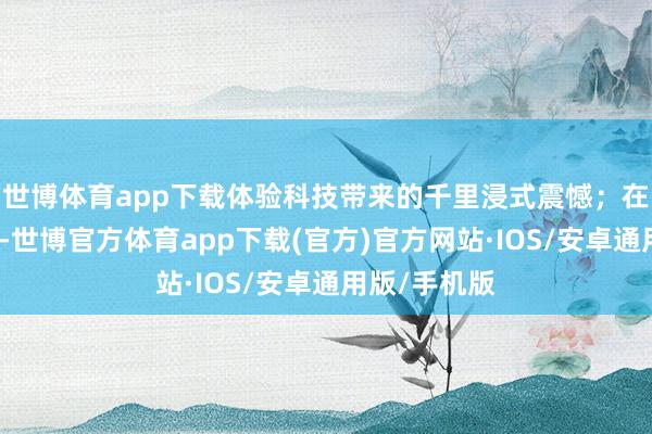 世博体育app下载体验科技带来的千里浸式震憾;在互动体验区-世博官方体育app下载(官方)官方网站·IOS/安卓通用版/手机版