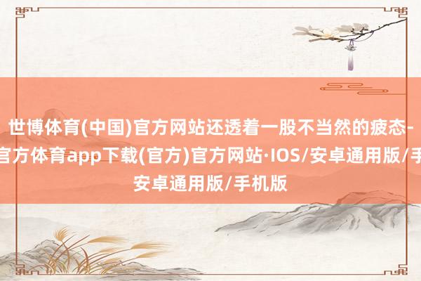 世博体育(中国)官方网站还透着一股不当然的疲态-世博官方体育app下载(官方)官方网站·IOS/安卓通用版/手机版