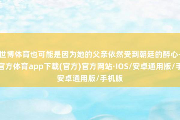 世博体育也可能是因为她的父亲依然受到朝廷的醉心-世博官方体育app下载(官方)官方网站·IOS/安卓通用版/手机版